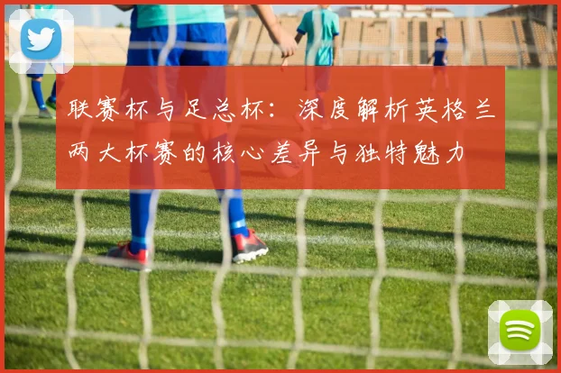 联赛杯与足总杯:深度解析英格兰两大杯赛的核心差异与独特魅力