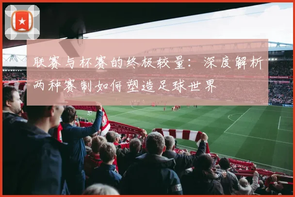 联赛与杯赛的终极较量:深度解析两种赛制如何塑造足球世界