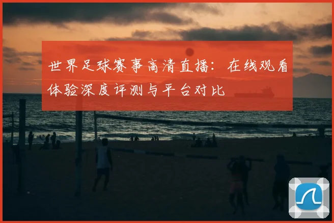 世界足球赛事高清直播：在线观看体验深度评测与平台对比