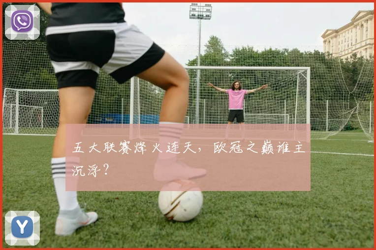 五大联赛烽火连天,欧冠之巅谁主沉浮?