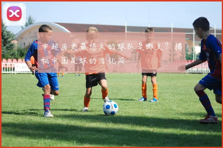 中超历史最悠久的球队是哪支？揭秘中国足球的活化石
