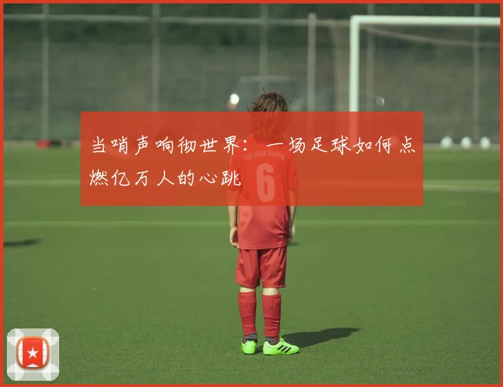 当哨声响彻世界:一场足球如何点燃亿万人的心跳