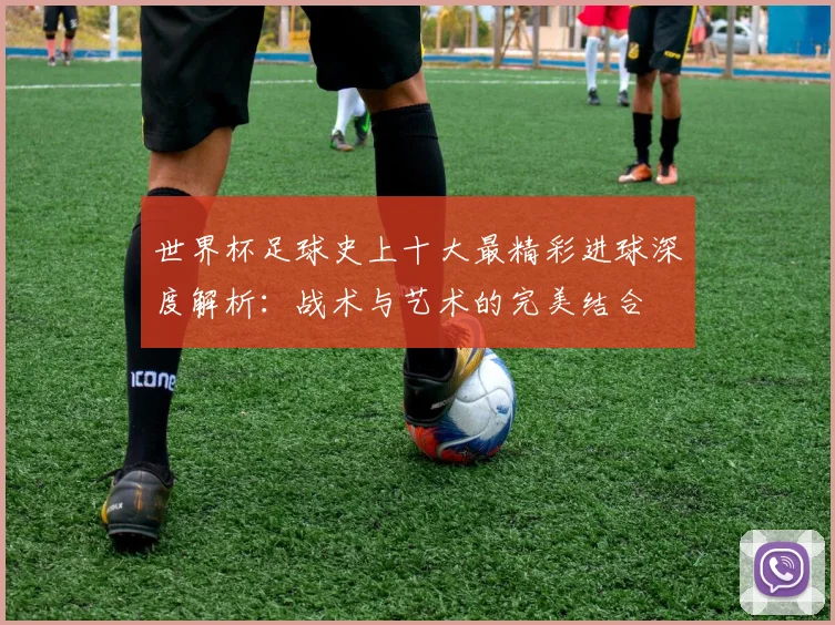 世界杯足球史上十大最精彩进球深度解析：战术与艺术的完美结合