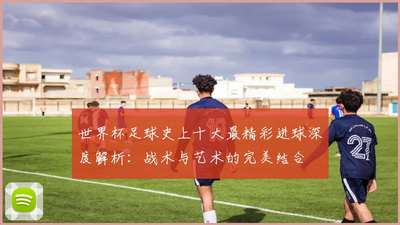 世界杯足球史上十大最精彩进球深度解析：战术与艺术的完美结合