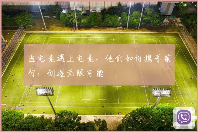 当电竞遇上电竞,他们如何携手前行,创造无限可能