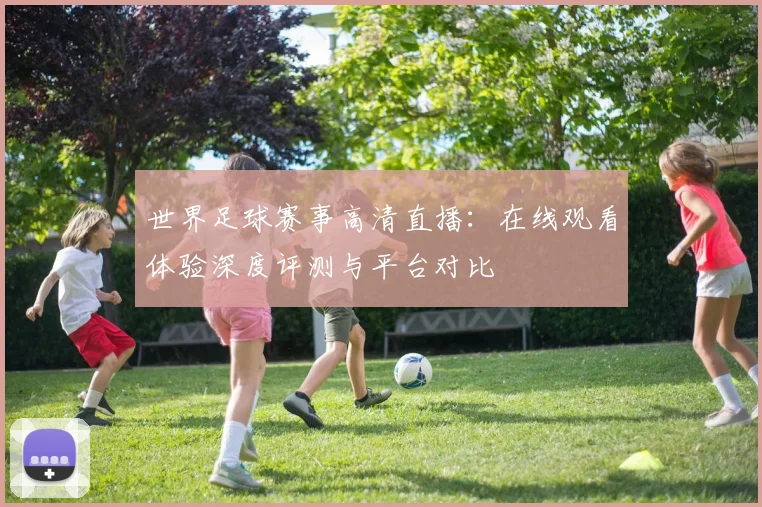 世界足球赛事高清直播：在线观看体验深度评测与平台对比